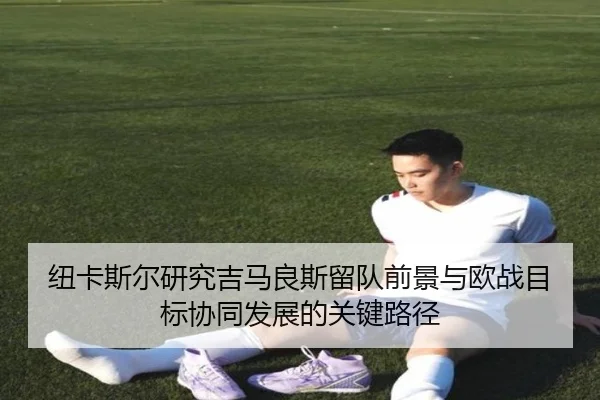 纽卡斯尔研究吉马良斯留队前景与欧战目标协同发展的关键路径